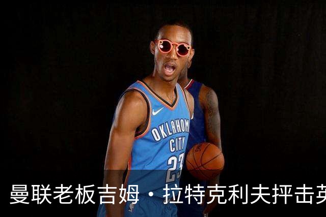 曼联老板吉姆·拉特克利夫抨击英国后，被指“活在另一个星球”